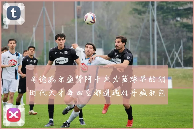 考德威尔盛赞阿卡夫为篮球界的划时代天才每回合都遭遇对手疯狂包夹挑战