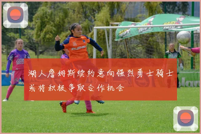 湖人詹姆斯续约意向强烈勇士骑士或将积极争取合作机会