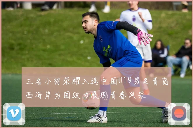 三名小将荣耀入选中国U19男足青岛西海岸为国效力展现青春风采