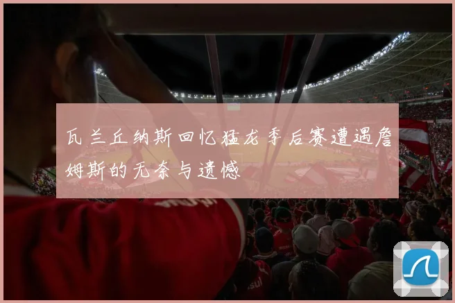 瓦兰丘纳斯回忆猛龙季后赛遭遇詹姆斯的无奈与遗憾