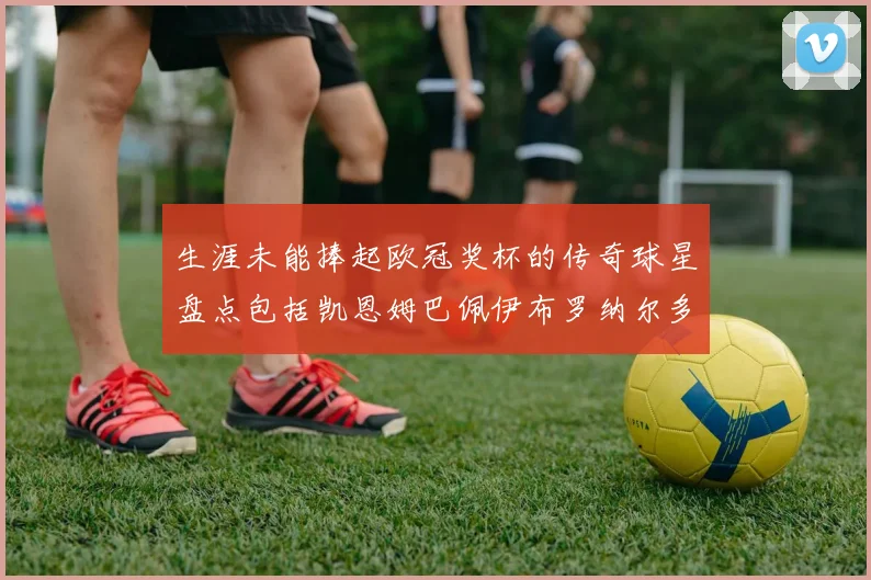 生涯未能捧起欧冠奖杯的传奇球星盘点包括凯恩姆巴佩伊布罗纳尔多等