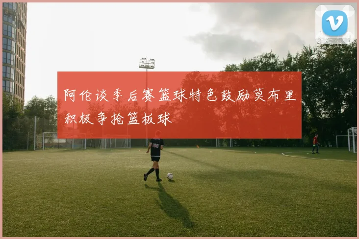 阿伦谈季后赛篮球特色鼓励莫布里积极争抢篮板球