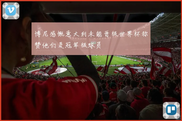 博尼感慨意大利未能晋级世界杯称赞他们是冠军级球员