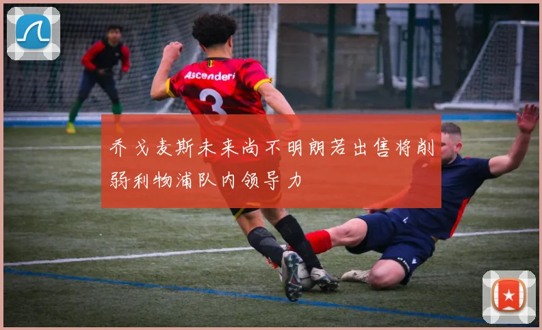 乔戈麦斯未来尚不明朗若出售将削弱利物浦队内领导力