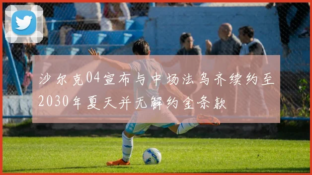 沙尔克04宣布与中场法乌齐续约至2030年夏天并无解约金条款
