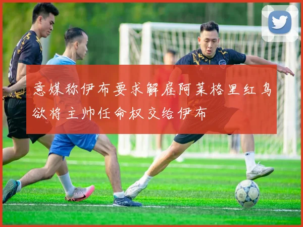 意媒称伊布要求解雇阿莱格里红鸟欲将主帅任命权交给伊布