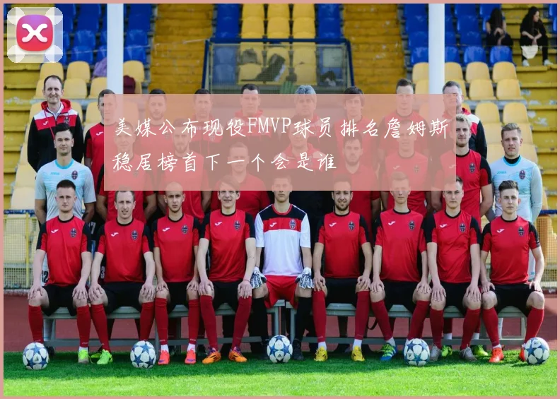 美媒公布现役FMVP球员排名詹姆斯稳居榜首下一个会是谁