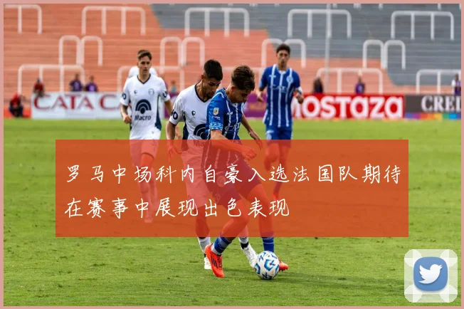 罗马中场科内自豪入选法国队期待在赛事中展现出色表现