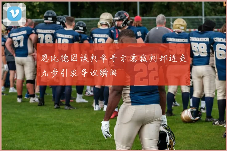 恩比德因误判举手示意裁判却连走九步引发争议瞬间