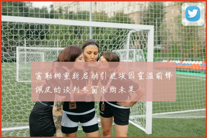 富勒姆重新启动引进埃因霍温前锋佩皮的谈判冬窗求购未果