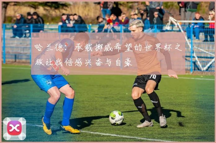 哈兰德：承载挪威希望的世界杯之旅让我倍感兴奋与自豪